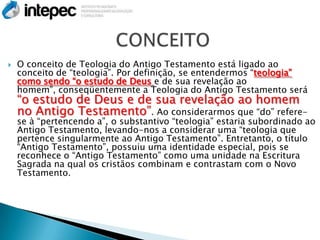    O conceito de Teologia do Antigo Testamento está ligado ao
    conceito de “teologia”. Por definição, se entendermos “teologia”
    como sendo “o estudo de Deus e de sua revelação ao
    homem”, conseqüentemente a Teologia do Antigo Testamento será
    “o estudo de Deus e de sua revelação ao homem
    no Antigo Testamento”. Ao considerarmos que “do” refere-
    se à “pertencendo a”, o substantivo “teologia” estaria subordinado ao
    Antigo Testamento, levando-nos a considerar uma “teologia que
    pertence singularmente ao Antigo Testamento”. Entretanto, o título
    “Antigo Testamento”, possuiu uma identidade especial, pois se
    reconhece o “Antigo Testamento” como uma unidade na Escritura
    Sagrada na qual os cristãos combinam e contrastam com o Novo
    Testamento.
 
