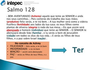 1 BEM-AVENTURADO (Asherey) aquele que teme ao SENHOR e anda
nos seus caminhos. 2 Pois comerás do trabalho das tuas mãos;
(produtivo) feliz serás, e te irá bem. 3 A tua mulher será como a videira
frutífera (fertilidade) aos lados da tua casa; os teus filhos como
plantas de oliveira (alegria) à roda da tua mesa. 4 Eis que assim será
abençoado o homem (individuo) que teme ao SENHOR. 5 O SENHOR te
abençoará desde Sião (familia) , e tu verás o bem de Jerusalém
(cidade) em todos os dias da tua vida. 6 E verás os filhos de teus
filhos, e a paz sobre Israel (nação) .

        No conceito de Ashrey
    FELICIDADE – feliz serás, e te irá bem

                                                           Ter
•
•   PROSPERIDADE- e te irá bem
•   BENÇÃO - assim será abençoado
•   PAZ - verás os filhos de teus filhos, e a
    paz
 