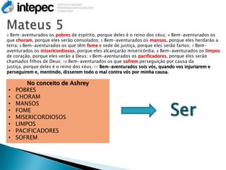 3 Bem-aventurados os pobres de espírito, porque deles é o reino dos céus; 4 Bem-aventurados os
que choram, porque eles serão consolados; 5 Bem-aventurados os mansos, porque eles herdarão a
terra; 6 Bem-aventurados os que têm fome e sede de justiça, porque eles serão fartos; 7 Bem-
aventurados os misericordiosos, porque eles alcançarão misericórdia; 8 Bem-aventurados os limpos
de coração, porque eles verão a Deus; 9 Bem-aventurados os pacificadores, porque eles serão
chamados filhos de Deus; 10 Bem-aventurados os que sofrem perseguição por causa da
justiça, porque deles é o reino dos céus; 11 Bem-aventurados sois vós, quando vos injuriarem e
perseguirem e, mentindo, disserem todo o mal contra vós por minha causa.

        No conceito de Ashrey
•   POBRES
•   CHORAM

                                                                         Ser
•   MANSOS
•   FOME
•   MISERICORDIOSOS
•   LIMPOS
•   PACIFICADORES
•   SOFREM
 