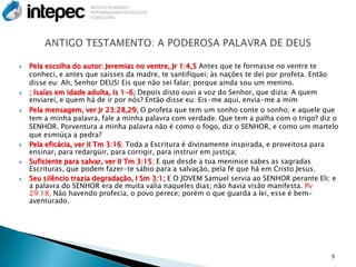    Pela escolha do autor: Jeremias no ventre, Jr 1:4,5 Antes que te formasse no ventre te
    conheci, e antes que saísses da madre, te santifiquei; às nações te dei por profeta. Então
    disse eu: Ah, Senhor DEUS! Eis que não sei falar; porque ainda sou um menino.
   ; Isaías em idade adulta, Is 1-6; Depois disto ouvi a voz do Senhor, que dizia: A quem
    enviarei, e quem há de ir por nós? Então disse eu: Eis-me aqui, envia-me a mim
   Pela mensagem, ver Jr 23:28,29; O profeta que tem um sonho conte o sonho; e aquele que
    tem a minha palavra, fale a minha palavra com verdade. Que tem a palha com o trigo? diz o
    SENHOR. Porventura a minha palavra não é como o fogo, diz o SENHOR, e como um martelo
    que esmiúça a pedra?
   Pela eficácia, ver II Tm 3:16; Toda a Escritura é divinamente inspirada, e proveitosa para
    ensinar, para redargüir, para corrigir, para instruir em justiça;
   Suficiente para salvar, ver II Tm 3:15; E que desde a tua meninice sabes as sagradas
    Escrituras, que podem fazer-te sábio para a salvação, pela fé que há em Cristo Jesus.
   Seu silêncio trazia degradação, I Sm 3:1; E O JOVEM Samuel servia ao SENHOR perante Eli; e
    a palavra do SENHOR era de muita valia naqueles dias; não havia visão manifesta. Pv
    29:18, Não havendo profecia, o povo perece; porém o que guarda a lei, esse é bem-
    aventurado.




                                                                                            9
 