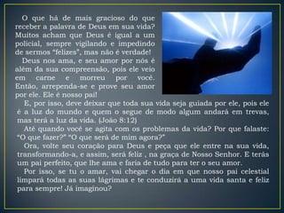 O que há de mais gracioso do que
receber a palavra de Deus em sua vida?
Muitos acham que Deus é igual a um
policial, sempre vigilando e impedindo
de sermos “felizes”, mas não é verdade!
   Deus nos ama, e seu amor por nós é
além da sua compreensão, pois ele veio
em carne e morreu por você.
Então, arrependa-se e prove seu amor
por ele. Ele é nosso pai!
   E, por isso, deve deixar que toda sua vida seja guiada por ele, pois ele
 é a luz do mundo e quem o segue de modo algum andará em trevas,
 mas terá a luz da vida. (João 8:12)
   Até quando você se agita com os problemas da vida? Por que falaste:
 “O que fazer?” “O que será de mim agora?”
   Ora, volte seu coração para Deus e peça que ele entre na sua vida,
 transformando-a, e assim, será feliz , na graça de Nosso Senhor. E terás
 um pai perfeito, que lhe ama e faria de tudo para ter o seu amor.
   Por isso, se tu o amar, vai chegar o dia em que nosso pai celestial
 limpará todas as suas lágrimas e te conduzirá a uma vida santa e feliz
 para sempre! Já imaginou?
 
