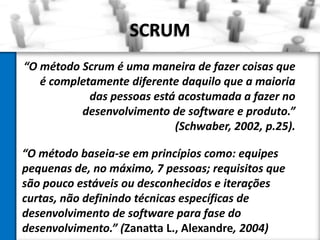SCRUM
“O método Scrum é uma maneira de fazer coisas que
   é completamente diferente daquilo que a maioria
            das pessoas está acostumada a fazer no
          desenvolvimento de software e produto.”
                            (Schwaber, 2002, p.25).

“O método baseia-se em princípios como: equipes
pequenas de, no máximo, 7 pessoas; requisitos que
são pouco estáveis ou desconhecidos e iterações
curtas, não definindo técnicas específicas de
desenvolvimento de software para fase do
desenvolvimento.” (Zanatta L., Alexandre, 2004)
 