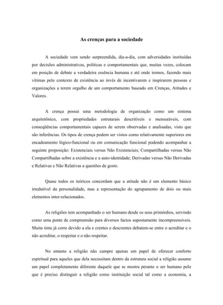 As crenças para a sociedade


       A sociedade vem sendo surpreendida, dia-a-dia, com adversidades instituídas
por decisões administrativas, políticas e comportamentais que, muitas vezes, colocam
em posição de debate a verdadeira essência humana e até onde iremos, fazendo mais
vítimas pelo contexto de existência ao invés de incentivarem e inspirarem pessoas e
organizações a terem orgulho de um comportamento baseado em Crenças, Atitudes e
Valores.


       A crença possui uma metodologia de organização como um sistema
arquitetônico, com propriedades estruturais descritíveis e mensuráveis, com
conseqüências comportamentais capazes de serem observadas e analisadas, visto que
são inferências. Os tipos de crença podem ser vistos como relativamente superiores em
encadeamento lógico-funcional ou em comunicação funcional podendo acompanhar a
seguinte proposição: Existenciais versus Não Existenciais; Compartilhadas versus Não
Compartilhadas sobre a existência e a auto-identidade; Derivadas versus Não Derivadas
e Relativas e Não Relativas a questões de gosto.


       Quase todos os teóricos concordam que a atitude não é um elemento básico
irredutível da personalidade, mas a representação do agrupamento de dois ou mais
elementos inter-relacionados.


       As religiões tem acompanhado o ser humano desde os seus primórdios, servindo
como uma ponte de compreensão para diversos factos supostamente incompreensíveis.
Muita tinta já corre devido a ela e crentes e descrentes debatem-se entre o acreditar e o
não acreditar, o respeitar e o não respeitar.


       No entanto a religião não cumpre apenas um papel de oferecer conforto
espiritual para aqueles que dela necessitam dentro da estrutura social a religião assume
um papel completamente diferente daquele que se mostra perante o ser humano pelo
que é preciso distinguir a religião como instituição social tal como a economia, a
 