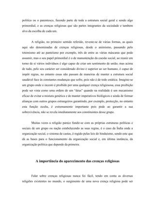 politíca ou o parentesco, fazendo parte de toda a estrutura social geral e sendo algo
primordial, e as crenças religiosas que são partes integrantes da sociedade e tambem
alvo da escolha de cada um.


       A religião, no primeiro sentido referido, reveste-se de várias formas, as quais
aqui são denominadas de crenças religiosas, desde o animismo, passando pelo
totemismo até ao panteísmo por exemplo, três de entre as várias máscaras que pode
assumir, mas o seu papel primordial é o de manuntenção da coesão social, ao reunir em
torno de si vários indivíduos é algo capaz de criar um sentimento de união, mas acima
de tudo, pelo seu carácter ser considerado divino e superior ao ser humano, é capaz de
impôr regras, no entanto essas não passam de maneiras de manter a estrutura social
saudável face às constantes mudanças que sofre, pois não é de todo estática. Imagine-se
um grupo onde o incesto é proibido por uma qualquer crença religiososa, essa proibição
pode ser vista como uma ordem de um “deus” quando na realidade é um mecanismo
eficaz de evitar a mistura genética e de manter imperativos biológicos e ainda de formar
alianças com outros grupos estrangeiros garantindo, por exemplo, protecção, no entanto
esta função oculta, é extremamente importante pois pode ao garantir a sua
sobrevivência, não se revela imediatamente aos constituintes desse grupo.


       Muitas vezes a religião parece fundir-se com as próprias estruturas políticas e
sociais de um grupo ou nação estabelecendo as suas regras, é o caso da Índia onde a
organização social, o sistema de castas, é regido pelas leis do hinduísmo, sendo este que
dá as bases para o funcionamento da organização social e, em última instância, da
organização política que depende da primeira.




          A importância do aparecimento das crenças religiosas


       Falar sobre crenças religiosas nunca foi fácil, tendo em conta as diversas
religiões existentes no mundo, o surgimento de uma nova crença religiosa pode ser
 