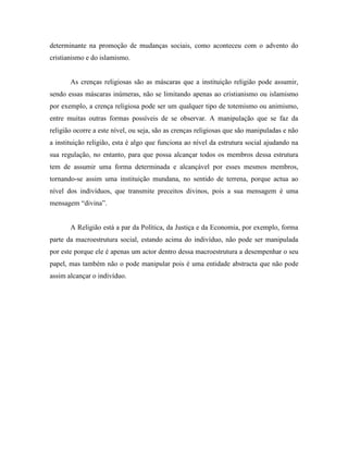 determinante na promoção de mudanças sociais, como aconteceu com o advento do
cristianismo e do islamismo.


       As crenças religiosas são as máscaras que a instituição religião pode assumir,
sendo essas máscaras inúmeras, não se limitando apenas ao cristianismo ou islamismo
por exemplo, a crença religiosa pode ser um qualquer tipo de totemismo ou animismo,
entre muitas outras formas possíveis de se observar. A manipulação que se faz da
religião ocorre a este nível, ou seja, são as crenças religiosas que são manipuladas e não
a instituição religião, esta é algo que funciona ao nível da estrutura social ajudando na
sua regulação, no entanto, para que possa alcançar todos os membros dessa estrutura
tem de assumir uma forma determinada e alcançável por esses mesmos membros,
tornando-se assim uma instituição mundana, no sentido de terrena, porque actua ao
nível dos indivíduos, que transmite preceitos divinos, pois a sua mensagem é uma
mensagem “divina”.


       A Religião está a par da Política, da Justiça e da Economia, por exemplo, forma
parte da macroestrutura social, estando acima do indivíduo, não pode ser manipulada
por este porque ele é apenas um actor dentro dessa macroestrutura a desempenhar o seu
papel, mas também não o pode manipular pois é uma entidade abstracta que não pode
assim alcançar o indivíduo.
 