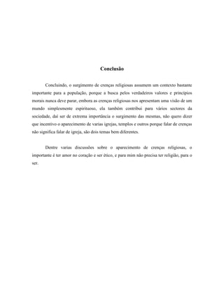 Conclusão


       Concluindo, o surgimento de crenças religiosas assumem um contexto bastante
importante para a população, porque a busca pelos verdadeiros valores e princípios
morais nunca deve parar, embora as crenças religiosas nos apresentam uma visão de um
mundo simplesmente espirituoso, ela também contribui para vários sectores da
sociedade, daí ser de extrema importância o surgimento das mesmas, não quero dizer
que incentivo o aparecimento de varias igrejas, templos e outros porque falar de crenças
não significa falar de igreja, são dois temas bem diferentes.


       Dentre varias discussões sobre o aparecimento de crenças religiosas, o
importante é ter amor no coração e ser ético, e para mim não precisa ter religião, para o
ser.
 