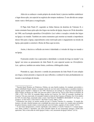 5



        Além de se conhecer o modo próprio da missão laical, é preciso também estabelecer
o lugar dessa ação, em especial na urgência dos tempos modernos. É sem dúvida um campo
muito vasto e fértil para a evangelização.


        O Papa João Paulo II3, seguindo as linhas básicas da doutrina do Vaticano II, e
numa constante busca pela ação dos leigos nas tarefas da Igreja, lançou em 30 de dezembro
de 1988, sua Exortação apostólica Christifideles Laici sobre a vocação e missão dos leigos
na Igreja e no mundo. Também em outros momentos quis mostrar ao mundo a importância
desses fiéis para a Igreja, especialmente como motivação para o engajamento na missão da
Igreja, para ajudar a construir o Reino de Deus aqui na terra.


        Assim, é decisiva a reflexão em torno à identidade e à missão do leigo no mundo e
na Igreja.


        O presente estudo visa a apresentar a identidade e a missão do leigo no mundo 4 e na
Igreja5 em torno ao pensamento de João Paulo II, com especial acento na Christifideles
Laic, apóia-se, também em outras fontes, conforme a bibliografia citada.


        Pretende-se, aqui, discernir o sentido do pensamento de João Paulo II com relação
aos leigos, tornar presente a riqueza de suas reflexões e conhecê-lo mais profundamente no
tocante a sua teologia do laicato.



3
  “Nascido Karol Wojtyla, em Wadowice, Polônia, em uma família modesta, foi estudante universitário e
depois trabalhador braçal, durante a ocupação nazista de sua terra natal. Estudou para o sacerdócio durante a
segunda guerra mundial e ordenou-se em 1946. Doutorou-se em teologia na Angelicum (Universidade de
Santo Tomás), em Roma, em 1948, com uma tese sobre S. João da Cruz. Serviu como Pároco na Polônia, de
1948 a 1951. Em 1958, foi nomeado Bispo auxiliar da Cracóvia. Em 1963 foi nomeado Arcebispo da
Cracóvia. Três anos mais tarde, foi nomeado Cardeal no título de San Caesareo al Palatino. Em 16 de outubro
de 1978, foi eleito Papa, assumindo então o nome: João Paulo II” (McBRIEN, RICHARD P. Os Papas – os
pontífices: de São Pedro a João Paulo II. São Paulo: Loyola, 2000. p. 391).
4
  Utilizaremos este termo, no mesmo sentido em que o Concílio Vaticano II o entendeu: “O mundo dos
homens e de toda a família humana com a totalidade das coisas entre as quais vive; mundo teatro da história
do gênero humano; mundo criado e conservado pelo amor do Criador, segundo a fé dos cristãos” (GS 2).
5
  “A este termo designaremos o mesmo significado como definiu o Concílio Vaticano II. A mesma Igreja:
Una, Santa, Católica e Apostólica, que nosso Salvador depois de sua ressurreição entregou a Pedro para
apascentar. Não se trata então de outras Igrejas Cristãs, e sim, unicamente da Igreja Católica” (LG 8).
 