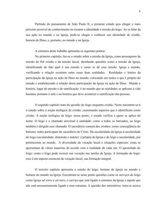 6



       Partindo do pensamento de João Paulo II, o presente estudo quis chegar o mais
próximo possível do conhecimento no tocante a identidade e missão do leigo. Ao se falar da
sua ação no mundo e na Igreja, pode-se chegar a conhecer sua identidade de cristão,
homem de Deus, e, portanto, no mundo e na Igreja.


       A estrutura deste trabalho apresenta os seguintes pontos:
       No primeiro capítulo, faz-se o estudo sobre a missão da Igreja, como pressuposto da
missão do fiel cristão e da missão laical, abordando questões como a missão da Igreja,
identificando de fato qual é sua missão e como se dá essa missão. Igreja e mundo,
verificando a relação existente entre essas duas realidades.        Realidades e limites da
participação da Igreja na ação de Deus no mundo, colocando em realce o que é próprio do
mundo e estabelecendo a relação dessa participação da Igreja na ação de Deus. Mundo e
história, lugar de missão e de santificação: é no mundo que as realidades se aplicam à vida
humana, portanto é nele e na história que deve acontecer a santificação das pessoas.


       O segundo capítulo trata da questão do leigo enquanto cristão. Neste encontrar-se-á
o estudo sobre a noção teológica de cristão, examinando aspectos que o identificam como
cristão. A noção teológica de leigo: nesse ponto, o estudo verifica a quem se aplica tal
nome. O leigo e o chamado universal à santidade: como a todos os batizados, ao leigo
também é dirigido esse chamado. O sacerdócio comum dos cristãos: como conseqüência do
batismo, todos participam do sacerdócio de Cristo. Da secularidade da Igreja à secularidade
do leigo (secularidade: dimensão e índole): é própria da Igreja e do leigo a secularidade, por
pertencerem ao mundo. A diversidade da vocação laical e situações especiais: essas se
apresentam de várias maneiras de acordo com a realidade de cada um. O apostolado do
leigo: como o leigo pode exercer sua vocação nas tarefas da Igreja. A formação do leigo:
esse é um aspecto essencial da vocação laical, sua formação integral.


       O terceiro capítulo apresenta o estudo do leigo: homem da Igreja no mundo e
homem do mundo na Igreja. Encontram-se neste ponto questões como os serviços do leigo
como Igreja ad extra e ad intra, o serviço que está ligado à estrutura da Igreja e aquele que
não está necessariamente ligado a essa estrutura. A questão dos ministérios: trata-se acerca
 