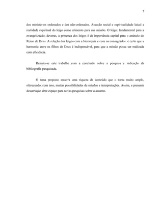 7



dos ministérios ordenados e dos não-ordenados. Atuação social e espiritualidade laical a
realidade espiritual do leigo como alimento para sua missão. O leigo: fundamental para a
evangelização; deveras, a presença dos leigos é de importância capital para o anúncio do
Reino de Deus. A relação dos leigos com a hierarquia e com os consagrados: é certo que a
harmonia entre os filhos de Deus é indispensável, para que a missão possa ser realizada
com eficiência.


       Remata-se este trabalho com a conclusão sobre a pesquisa e indicação da
bibliografia pesquisada.


       O tema proposto encerra uma riqueza de conteúdo que o torna muito amplo,
oferecendo, com isso, muitas possibilidades de estudos e interpretações. Assim, a presente
dessertação abre espaço para novas pesquisas sobre o assunto.
 