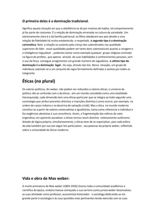 O primeiro deles é a dominação tradicional.
Significa aquela situação em que a obediência se dá por motivos de habita, tal comportamento
já faz parte do costumes. É a relação de dominação enraizada na cultura da sociedade. Um
extremamente claro é o da família patriarcal: os filhos obedecem aos pais devido a uma
relação de fidelidade há muito estabelecida e respeitada .o segundo tipo é a dominação
carismática. Nela a relação se sustenta pela crença dos subordinados nas qualidade
superiores do líder . essas qualidades podem ser tanto dons sobrenaturais quanto a coragem e
a inteligência inigualável . podemos tomar como exemplo qualquer grupo religioso centrado
na figura do profeta , que apenas através de suas habilidades e conhecimentos pessoais, sem
o uso da força consegue arregimentar um grande múmero de seguidores .o ultimo tipo de
dominação é a dominação legal . Ou seja, através das leis. Nessa situação, um grupo de
indivíduos submete-se a um conjunto de regra formalmente definidas e aceitas por todos os
integrante.

Éticas (no plural)
Os valores políticos, diz weber, não podem ser reduzidos a valores éticas; o universo da
política não se confunde com o da éticas . em um mundo concebido como uma totalidade
hierarquizada, cada dimensão tem uma éticas particular que se integra ao todo segundo uma
cosmologia que atribui preceitos distintos a inserções distintas ( como ocorre, por exemplo, na
ordem de castas indiana e na doutrina de salvação cristã). Mas a ética no mundo moderno
constitui-se a partir de valores universalistas e igualitários, toma como referencia o individuo e
faz exigências absolutas à sua consciência. Assim, a fragmentação das esferas de valor
engendrou um aparente paradoxo: a éticas tornou-seum domínio relativamente autônomo
dotado de lógica própria; simultaneamente, a éticas teve de se especializar, pois cada esfera
da vida também por sua vez segue leis particulares . nas palavras do próprio weber, refletindo
sobre a univocidade da éticas moderna:




Vida e obra de Max weber:
A morte prematura de Max weber (1864-1920) chocou todo a comunidade acadêmica e
cientifica da época, embora tivesse começado a sua carreira como jurista weber desenvolveu
as suas atividade como professor, economista historiador e sociólogo dedicando-se em
grande parte à sociologia e às suas questões mais pertinentes tendo exercido com as suas
 