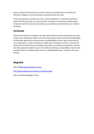 obras uma grande influencias para as ciências sociais que ultrapassaram as fronteiras da
Alemanha, chegando à maioria dos países mais desenvolvidos de então.

Um dos seus grandes contributos foi o livro a éticas protestante e o espírito do capitalismo
weber afirmava que a ética é um juízo de valor e que todos os economista e políticas agiam
sempre de acordo com juízo de valor sendo que o capitalista um tipo ideal que é um conceito
de analise.

Conclusão
Partindo do conceito de sociologia e das ação sociais podemos então compreender o que seja
relação social, definida por weber como uma conduta plural, reciprocamente orientada dotada
de conteúdos significativos que descansam na probabilidade de que se agira socialmente de
certo modo porem o caráter recíproco da relação social não obriga os encintes a atuarem da
mesma forma entendemos que na relação social todos os envolvidos compreendem o sentido
das todos ação todos sabem do que se trata ainda que não haja correspondência. Quanto mais
reacionais forem às relações sociais mais será a probabilidade de que se tomem normas de
conduta .




Biografia:
Http:// WWW.administradores.com.br/

Http://www.artigonal.com/noticias-e-sociedade-artigo

Http:// kllimattes.blogspot.com.br/
 
