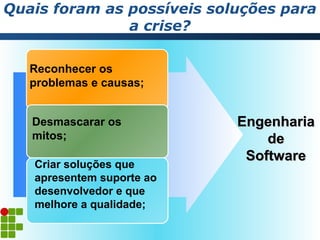 Quais foram as possíveis soluções para
               a crise?

   Reconhecer os
   problemas e causas;


   Desmascarar os           Engenharia
   mitos;                       de
                             Software
   Criar soluções que
   apresentem suporte ao
   desenvolvedor e que
   melhore a qualidade;
 