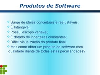 Produtos de Software


 Surge de ideias conceituais e reajustáveis;
 É Intangível;
 Possui escopo variável;
 É dotado de incertezas constantes;
 Difícil visualização do produto final.
 Mas como obter um produto de software com
 qualidade diante de todas estas peculiaridades?
 