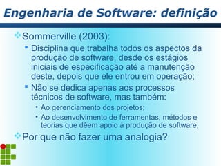 Engenharia de Software: definição
 Sommerville (2003):
    Disciplina que trabalha todos os aspectos da
     produção de software, desde os estágios
     iniciais de especificação até a manutenção
     deste, depois que ele entrou em operação;
    Não se dedica apenas aos processos
     técnicos de software, mas também:
     • Ao gerenciamento dos projetos;
     • Ao desenvolvimento de ferramentas, métodos e
       teorias que dêem apoio à produção de software;
 Por que não fazer uma analogia?
 
