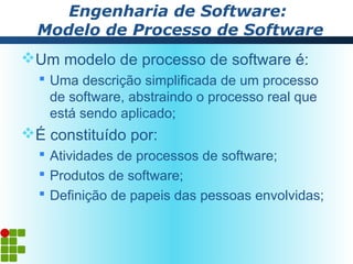 Engenharia de Software:
  Modelo de Processo de Software
Um modelo de processo de software é:
   Uma descrição simplificada de um processo
    de software, abstraindo o processo real que
    está sendo aplicado;
É constituído por:
   Atividades de processos de software;
   Produtos de software;
   Definição de papeis das pessoas envolvidas;
 