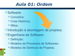 Aula 01: Ordem
Software:
   Conceitos;
   Crise Histórica;
   Mitos;
Introdução à abordagem de projetos;
Engenharia de Software:
   Definição;
   Modelos de Processos de Softwares;
   Modelos de Gerência de Projetos;
 