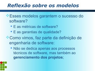 Reflexão sobre os modelos

Esses modelos garantem o sucesso do
 software?
   E as métricas de software?
   E as garantias de qualidade?
Como vimos, faz parte da definição de
 engenharia de software:
   Não se dedica apenas aos processos
    técnicos de software, mas também ao
    gerenciamento dos projetos;
 