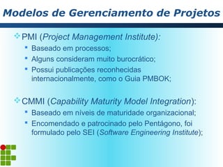 Modelos de Gerenciamento de Projetos

  PMI (Project Management Institute):
    Baseado em processos;
    Alguns consideram muito burocrático;
    Possui publicações reconhecidas
     internacionalmente, como o Guia PMBOK;

  CMMI (Capability Maturity Model Integration):
    Baseado em níveis de maturidade organizacional;
    Encomendado e patrocinado pelo Pentágono, foi
     formulado pelo SEI (Software Engineering Institute);
 