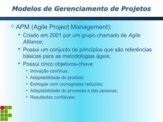 Modelos de Gerenciamento de Projetos

 APM (Agile Project Management):
   Criado em 2001 por um grupo chamado de Agile
    Alliance;
   Possui um conjunto de princípios que são referências
    básicas para as metodologias ágeis;
   Possui cinco objetivos-chave:
     •   Inovação contínua;
     •   Adaptabilidade do produto;
     •   Entregas com cronograma reduzido;
     •   Adaptabilidade do processo e das pessoas;
     •   Resultados confiáveis;
 