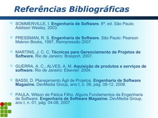 Referências Bibliográficas
 SOMMERVILLE, I. Engenharia de Software. 6ª. ed. São Paulo:
  Addison Wesley, 2003.

 PRESSMAN, R. S. Engenharia de Software. São Paulo: Pearson
  Makron Books, 1997, Reimpressão 2007.

 MARTINS, J. C. C. Técnicas para Gerenciamento de Projetos de
  Software. Rio de Janeiro: Brasport, 2007.

 GUERRA, A. C., ALVES, A. M. Aquisição de produtos e serviços de
  software. Rio de Janeiro: Elsevier: 2004.

 BASSI, D. Planejamento Ágil de Projetos. Engenharia de Software
  Magazine. DevMedia Group, ano I, n. 08, pág. 08-12, 2008.

 PAULA, Wilson de Pádua Filho. Alguns Fundamentos da Engenharia
  de Software. Engenharia de Software Magazine. DevMedia Group,
  ano I, n. 01, pág. 04-08, 2007.
 