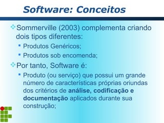Software: Conceitos
Sommerville (2003) complementa criando
 dois tipos diferentes:
   Produtos Genéricos;
   Produtos sob encomenda;
Por tanto, Software é:
   Produto (ou serviço) que possui um grande
    número de características próprias oriundas
    dos critérios de análise, codificação e
    documentação aplicados durante sua
    construção;
 