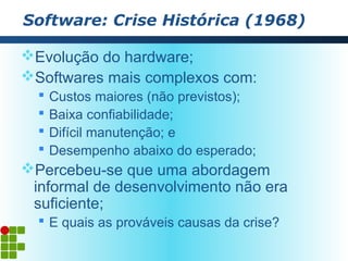 Software: Crise Histórica (1968)

Evolução do hardware;
Softwares mais complexos com:
     Custos maiores (não previstos);
     Baixa confiabilidade;
     Difícil manutenção; e
     Desempenho abaixo do esperado;
Percebeu-se que uma abordagem
 informal de desenvolvimento não era
 suficiente;
   E quais as prováveis causas da crise?
 