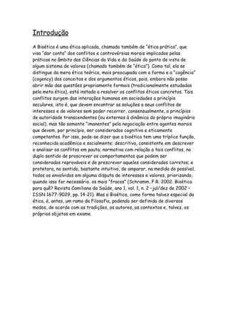 Introdução
A Bioética é uma ética aplicada, chamada também de “ética prática”, que
visa “dar conta” dos conflitos e controvérsias morais implicados pelas
práticas no âmbito das Ciências da Vida e da Saúde do ponto de vista de
algum sistema de valores (chamado também de “ética”). Como tal, ela se
distingue da mera ética teórica, mais preocupada com a forma e a “cogência”
(cogency) dos conceitos e dos argumentos éticos, pois, embora não possa
abrir mão das questões propriamente formais (tradicionalmente estudadas
pela meta ética), está instada a resolver os conflitos éticos concretos. Tais
conflitos surgem das interações humanas em sociedades a princípio
seculares, isto é, que devem encontrar as soluções a seus conflitos de
interesses e de valores sem poder recorrer, consensualmente, a princípios
de autoridade transcendentes (ou externos à dinâmica do próprio imaginário
social), mas tão somente “imanentes” pela negociação entre agentes morais
que devem, por princípio, ser considerados cognitiva e eticamente
competentes. Por isso, pode-se dizer que a bioética tem uma tríplice função,
reconhecida acadêmica e socialmente: descritiva, consistente em descrever
e analisar os conflitos em pauta; normativa com relação a tais conflitos, no
duplo sentido de proscrever os comportamentos que podem ser
considerados reprováveis e de prescrever aqueles considerados corretos; e
protetora, no sentido, bastante intuitivo, de amparar, na medida do possível,
todos os envolvidos em alguma disputa de interesses e valores, priorizando,
quando isso for necessário, os mais “fracos” (Schramm, F.R. 2002. Bioética
para quê? Revista Camiliana da Saúde, ano 1, vol. 1, n. 2 –jul/dez de 2002 –
ISSN 1677-9029, pp. 14-21). Mas a Bioética, como forma talvez especial da
ética, é, antes, um ramo da Filosofia, podendo ser definida de diversos
modos, de acordo com as tradições, os autores, os contextos e, talvez, os
próprios objetos em exame.
 