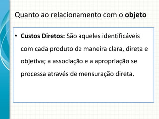 Quanto ao relacionamento com o objeto

• Custos Diretos: São aqueles identificáveis
  com cada produto de maneira clara, direta e
  objetiva; a associação e a apropriação se
  processa através de mensuração direta.
 