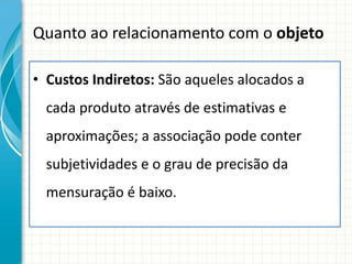 Quanto ao relacionamento com o objeto

• Custos Indiretos: São aqueles alocados a
  cada produto através de estimativas e
  aproximações; a associação pode conter
  subjetividades e o grau de precisão da
  mensuração é baixo.
 