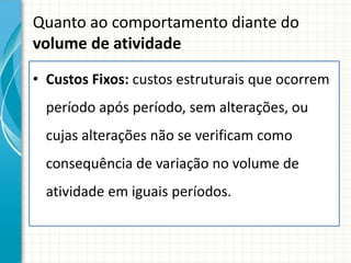 Quanto ao comportamento diante do
volume de atividade

• Custos Fixos: custos estruturais que ocorrem
  período após período, sem alterações, ou
  cujas alterações não se verificam como
  consequência de variação no volume de
  atividade em iguais períodos.
 