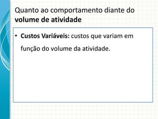 Quanto ao comportamento diante do
volume de atividade

• Custos Variáveis: custos que variam em
 função do volume da atividade.
 