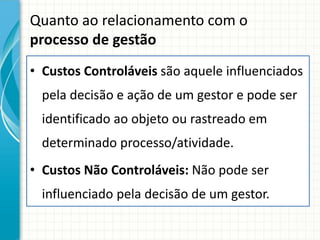 Quanto ao relacionamento com o
processo de gestão
• Custos Controláveis são aquele influenciados
  pela decisão e ação de um gestor e pode ser
  identificado ao objeto ou rastreado em
  determinado processo/atividade.
• Custos Não Controláveis: Não pode ser
  influenciado pela decisão de um gestor.
 