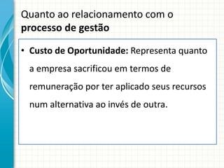 Quanto ao relacionamento com o
processo de gestão

• Custo de Oportunidade: Representa quanto
 a empresa sacrificou em termos de
 remuneração por ter aplicado seus recursos
 num alternativa ao invés de outra.
 