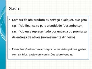 Gasto

• Compra de um produto ou serviço qualquer, que gera
  sacrifício financeiro para a entidade (desembolso),
  sacrifício esse representado por entrega ou promessa
  de entrega de ativos (normalmente dinheiro).


• Exemplos: Gastos com a compra de matérias-primas, gastos
  com salários, gasto com comissões sobre vendas.
 