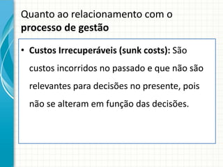 Quanto ao relacionamento com o
processo de gestão

• Custos Irrecuperáveis (sunk costs): São
  custos incorridos no passado e que não são
  relevantes para decisões no presente, pois
  não se alteram em função das decisões.
 