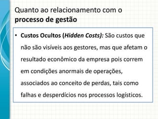 Quanto ao relacionamento com o
processo de gestão
• Custos Ocultos (Hidden Costs): São custos que
  não são visíveis aos gestores, mas que afetam o
  resultado econômico da empresa pois correm
  em condições anormais de operações,
  associados ao conceito de perdas, tais como
  falhas e desperdícios nos processos logísticos.
 