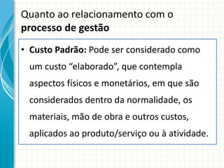 Quanto ao relacionamento com o
processo de gestão
• Custo Padrão: Pode ser considerado como
 um custo “elaborado”, que contempla
 aspectos físicos e monetários, em que são
 considerados dentro da normalidade, os
 materiais, mão de obra e outros custos,
 aplicados ao produto/serviço ou à atividade.
 