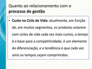 Quanto ao relacionamento com o
processo de gestão
• Custo no Ciclo de Vida: atualmente, em função
  de, em muitos segmentos, os produtos estarem
  com ciclos de vida cada vez mais curtos, o tempo
  é a base para a competitividade, é um elemento
  de diferenciação, e a tendência é que cada vez
  amis os tempos sejam comprimidos.
 