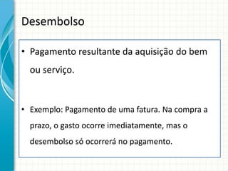 Desembolso

• Pagamento resultante da aquisição do bem
  ou serviço.


• Exemplo: Pagamento de uma fatura. Na compra a
  prazo, o gasto ocorre imediatamente, mas o
  desembolso só ocorrerá no pagamento.
 