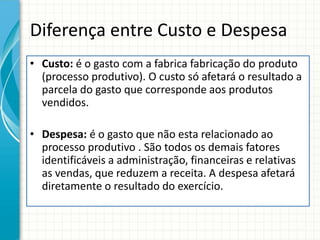 Diferença entre Custo e Despesa
• Custo: é o gasto com a fabrica fabricação do produto
  (processo produtivo). O custo só afetará o resultado a
  parcela do gasto que corresponde aos produtos
  vendidos.

• Despesa: é o gasto que não esta relacionado ao
  processo produtivo . São todos os demais fatores
  identificáveis a administração, financeiras e relativas
  as vendas, que reduzem a receita. A despesa afetará
  diretamente o resultado do exercício.
 