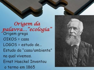 Ecologia
Definição da Ecologia
A ecologia é o estudo das interações entre os
organismos e seu ambiente

O efeito do ambiente é físico (temperatura; pH, água) e
incluía as influencias sobre os organismos por
outros organismos (interações – ambiente biótico:
competição, mutualismo, predação)
A meta da ecologia é entender os princípios da
operação de sistemas naturais e suas respostas a
mudança.

 