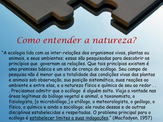 Ecologia
A ecologia é uma ciência integrativa e interdisciplinar
Entendimento das ciências
biológicas (bióticas) e físicas
(abióticas)

Resposta do
organismo

Ambiente
físico

Proporciona contexto para as
ciências reducionistas na biologia
Ligada intimamente com a genética e
a evolução

Ecologia pode ser estudada em
escalas espaciais e temporais
diferentes
Inclua o papel do Homem no
ambiente (= mudança global)

Ecologia

 