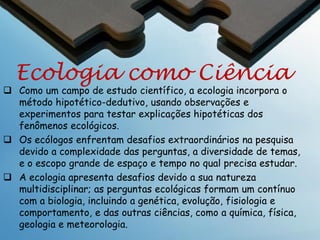 Ecologia
Definição expandida da
Ecologia

A Ecologia é o estudo de como os fatores
bióticos e abióticos influenciam a distribuição
e a abundancia relativa dos organismos em
sistemas ecológicos.
A ecologia é o estudo científico da distribuição e
abundancia dos organismos e as interações com
o mundo biótico e abiótico que determinam a
distribuição e abundância. - Begon, Harper e
Townsend

 