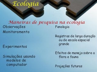 Ecologia
Maneiras de pesquisa na ecologia

Observações
Monitoramento

Experimentos
Simulações usando
modelos de
computador

Fenologia

Registros de larga duração
ou de escala espacial
grande
Efeitos de manejo sobre a
flora e fauna
Projeções futuras

 