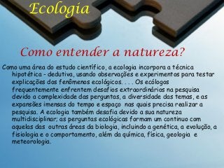 Ecologia
Como entender a natureza?
Como uma área do estudo científico, a ecologia incorpora a técnica
hipotética - dedutiva, usando observações e experimentos para testar
explicações dos fenômenos ecológicos. . . . Os ecólogos
frequentemente enfrentem desafios extraordinários na pesquisa
devido a complexidade das perguntas, a diversidade das temas, e as
expansões imensas do tempo e espaço nas quais precisa realizar a
pesquisa. A ecologia também desafia devido a sua natureza
multidisciplinar; as perguntas ecológicas formam um continuo com
aquelas das outras áreas da biologia, incluindo a genética, a evolução, a
fisiologia e o comportamento, além da química, física, geologia e
meteorologia.

 