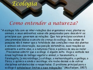 Ecologia
Como entender a natureza?
“A ecologia lida com as inter-relações dos organismos vivos, plantas ou
animais, e seus ambientes; essas são pesquisadas para descobrir os
princípios que governam as relações. Que tais princípios existem é
uma premissa básica e um ato de crença do ecólogo. Seu campo de
pesquisa não é menor que a totalidade das condições vivas das plantas
e animais sob observação, sua posição sistemática, suas reações ao
ambiente e entre elas, e a natureza física e química de seu ao redor . .
. Precisamos admitir que o ecólogo é alguém solto. Viaja a vontade nas
áreas legítimas do biólogo vegetal e animal, o taxonomista, o
fisiologista, [o microbiólogo,] o etólogo, o meteorologista, o geólogo, o
físico, o químico e ainda o sociólogo; ele rouba dessas e de outras
disciplinas estabelecidas e respeitadas. O problema principal para o
ecólogo é estabelecer limites a suas indagações.“ (Macfadyen, 1957)

 