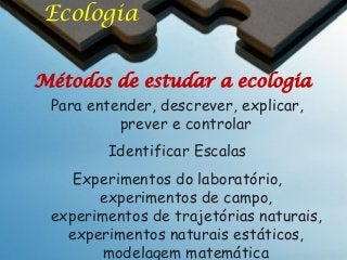 Ecologia
Métodos de estudar a ecologia
Para entender, descrever, explicar,
prever e controlar
Identificar Escalas

Experimentos do laboratório,
experimentos de campo,
experimentos de trajetórias naturais,
experimentos naturais estáticos,
modelagem matemática

 