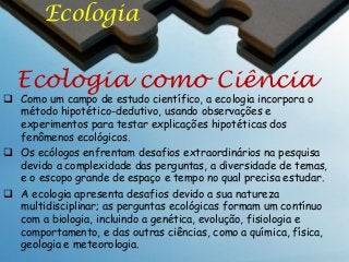 Ecologia

Ecologia como Ciência

 Como um campo de estudo científico, a ecologia incorpora o
método hipotético-dedutivo, usando observações e
experimentos para testar explicações hipotéticas dos
fenômenos ecológicos.
 Os ecólogos enfrentam desafios extraordinários na pesquisa
devido a complexidade das perguntas, a diversidade de temas,
e o escopo grande de espaço e tempo no qual precisa estudar.
 A ecologia apresenta desafios devido a sua natureza
multidisciplinar; as perguntas ecológicas formam um contínuo
com a biologia, incluindo a genética, evolução, fisiologia e
comportamento, e das outras ciências, como a química, física,
geologia e meteorologia.

 