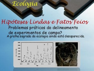 Ecologia
ou

Hipóteses Lindas e Fatos Feios
Problemas práticos do delineamento
de experimentos de campo?

A gralha sagrada da ecologia ainda está desaparecida.

 