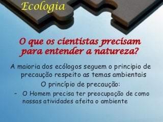 Ecologia
O que os cientistas precisam
para entender a natureza?
A maioria dos ecólogos seguem o principio de
precaução respeito as temas ambientais
O princípio de precaução:
– O Homem precisa ter preocupação de como
nossas atividades afeita o ambiente

 
